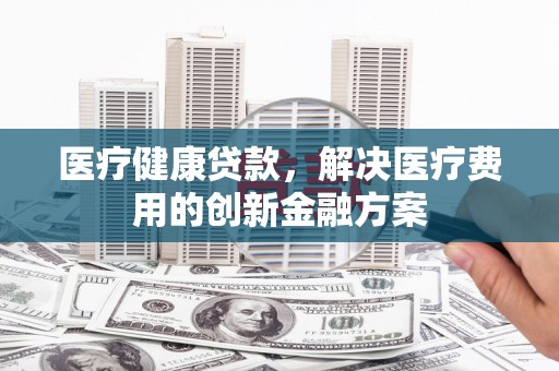 休宁医疗健康贷款，解决医疗费用的创新金融方案